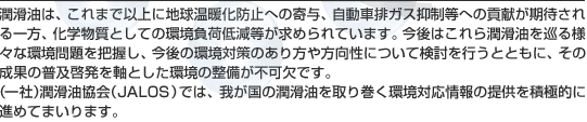 潤滑油は、これまで以上に地球温暖化防止への寄与、自動車排ガス抑制等への貢献が期待される一方、化学物質としての環境負荷低減等が求められています。今後はこれら潤滑油を巡る様々な環境問題を把握し、今後の環境対策のあり方や方向性について検討を行うとともに、その成果の普及啓発を軸とした環境の整備が不可欠です。（一社）潤滑油協会（JALOS）では、我が国の潤滑油を取り巻く環境対応情報の提供を積極的に進めてまいります。